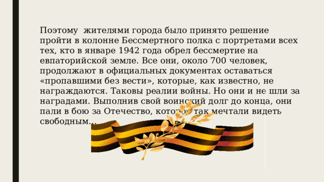Поэтому жителями города было принято решение пройти в колонне Бессмертного полка с портретами всех тех, кто в январе 1942 года обрел бессмертие на евпаторийской земле. Все они, около 700 человек, продолжают в официальных документах оставаться «пропавшими без вести», которые, как известно, не награждаются. Таковы реалии войны. Но они и не шли за наградами. Выполнив свой воинский долг до конца, они пали в бою за Отечество, которое так мечтали видеть свободным… 