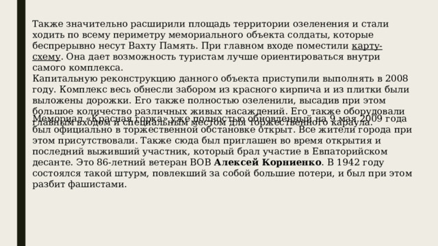 Также значительно расширили площадь территории озеленения и стали ходить по всему периметру мемориального объекта солдаты, которые беспрерывно несут Вахту Память. При главном входе поместили  карту-схему . Она дает возможность туристам лучше ориентироваться внутри самого комплекса. Капитальную реконструкцию данного объекта приступили выполнять в 2008 году. Комплекс весь обнесли забором из красного кирпича и из плитки были выложены дорожки. Его также полностью озеленили, высадив при этом большое количество различных живых насаждений. Его также оборудовали главным входом и специальным местом для торжественного караула. Мемориал «Красная горка» уже полностью обновленный на 9 мая 2009 года был официально в торжественной обстановке открыт. Все жители города при этом присутствовали. Также сюда был приглашен во время открытия и последний выживший участник, который брал участие в Евпаторийском десанте. Это 86-летний ветеран ВОВ Алексей Корниенко . В 1942 году состоялся такой штурм, повлекший за собой большие потери, и был при этом разбит фашистами. 