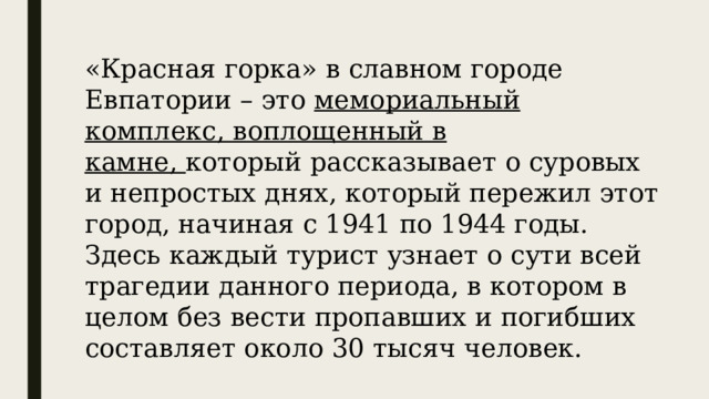 «Красная горка» в славном городе Евпатории – это  мемориальный комплекс, воплощенный в камне,  который рассказывает о суровых и непростых днях, который пережил этот город, начиная с 1941 по 1944 годы. Здесь каждый турист узнает о сути всей трагедии данного периода, в котором в целом без вести пропавших и погибших составляет около 30 тысяч человек. 