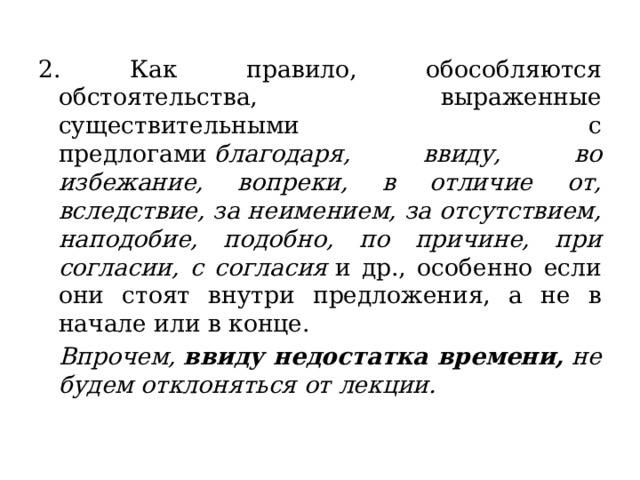 2. Как правило, обособляются обстоятельства, выраженные существительными с предлогами  благодаря, ввиду, во избежание, вопреки, в отличие от, вследствие, за неимением, за отсутствием, наподобие, подобно, по причине, при согласии, с согласия  и др., особенно если они стоят внутри предложения, а не в начале или в конце.   Впрочем,   ввиду недостатка времени,  не будем отклоняться от лекции.   