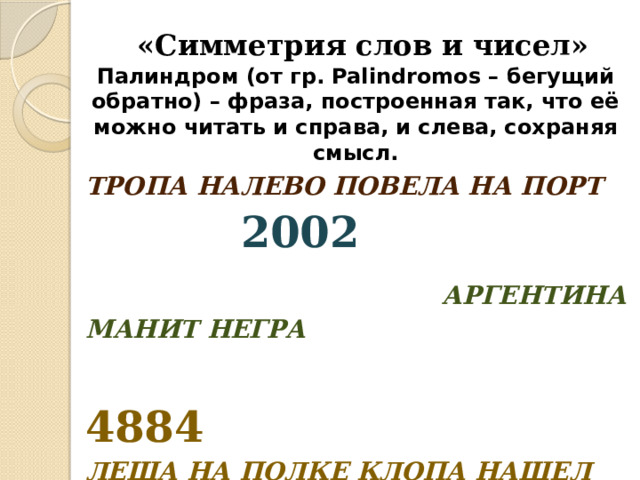 «Симметрия слов и чисел» Палиндром (от гр. Palindromos – бегущий обратно) – фраза, построенная так, что её можно читать и справа, и слева, сохраняя смысл. ТРОПА НАЛЕВО ПОВЕЛА НА ПОРТ  2002   АРГЕНТИНА МАНИТ НЕГРА  4884 ЛЕША НА ПОЛКЕ КЛОПА НАШЕЛ 6996 
