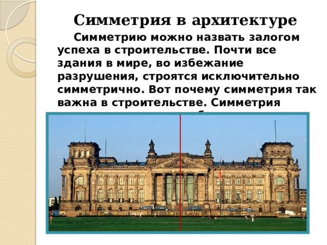 Симметрия в архитектуре   Симметрию можно назвать залогом успеха в строительстве. Почти все здания в мире, во избежание разрушения, строятся исключительно симметрично. Вот почему симметрия так важна в строительстве. Симметрия относится к числу наиболее сильных средств организации формы. 