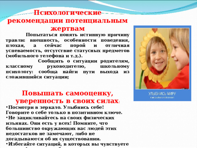 Психологические рекомендации потенциальным жертвам  Попытаться понять истинную причину травли: внешность, особенности поведения, плохая, а сейчас порой и отличная успеваемость, отсутствие статусных предметов (мобильного телефона и т.д.).  Сообщить о ситуации родителям, классному руководителю, школьному психологу: сообща найти пути выхода из сложившийся ситуации;  Повышать самооценку, уверенность в своих силах : Посмотри в зеркало. Улыбнись себе! Говорите о себе только в позитивном ключе. Не зацикливайтесь на своих физических изъянах. Они есть у всех! Помните, что большинство окружающих вас людей этих недостатков не замечают, либо не догадываются об их существовании. Избегайте ситуаций, в которых вы чувствуете дискомфорт, и людей, с которыми вам не хочется общаться.  