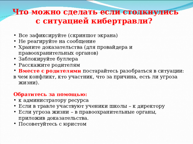 Что можно сделать если столкнулись с ситуацией кибертравли? Все зафиксируйте (скриншот экрана) Не реагируйте на сообщение Храните доказательства (для провайдера и правоохранительных органов) Заблокируйте буллера Расскажите родителям Вместе с родителями постарайтесь разобраться в ситуации: в чем конфликт, кто участник, что за причина, есть ли угроза жизни). Обратитесь за помощью: к администратору ресурса Если в травле участвуют ученики школы – к директору Если угроза жизни – в правоохранительные органы, приложив доказательства.  Посоветуйтесь с юристом 