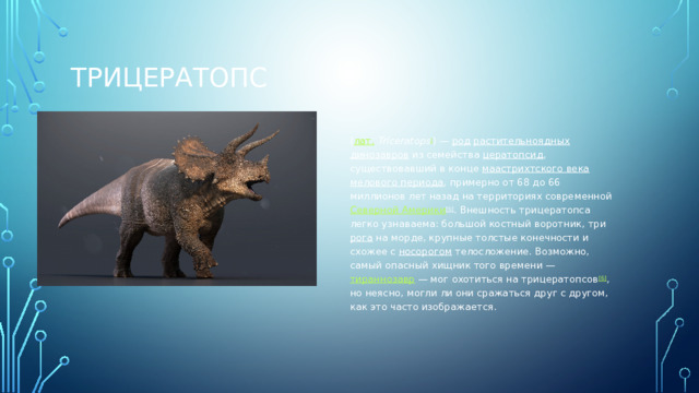 Трицератопс ( лат.   Triceratops ] ) —  род   растительноядных   динозавров  из семейства  цератопсид , существовавший в конце  маастрихтского века   мелового периода , примерно от 68 до 66 миллионов лет назад на территориях современной  Северной Америки [5] . Внешность трицератопса легко узнаваема: большой костный воротник, три  рога  на морде, крупные толстые конечности и схожее с  носорогом  телосложение. Возможно, самый опасный хищник того времени —  тираннозавр  — мог охотиться на трицератопсов [6] , но неясно, могли ли они сражаться друг с другом, как это часто изображается.  