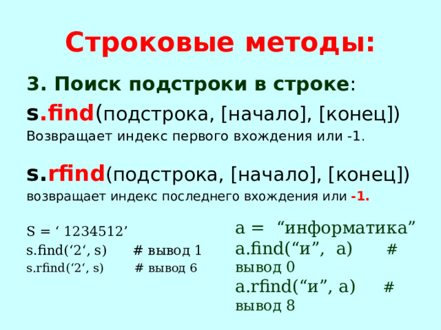 Строковые методы: 3. Поиск подстроки в строке : s .find ( подстрока, [начало], [конец]) Возвращает индекс первого вхождения или -1 . s. rfind (подстрока, [начало], [конец]) возвращает индекс последнего вхождения или -1.  S = ‘ 1234512’ s.find(‘2‘, s) # вывод 1 s.rfind(‘2‘, s) # вывод 6 а = “информатика” а.find(“и”, a) # вывод 0 а.rfind(“и”, a) # вывод 8 