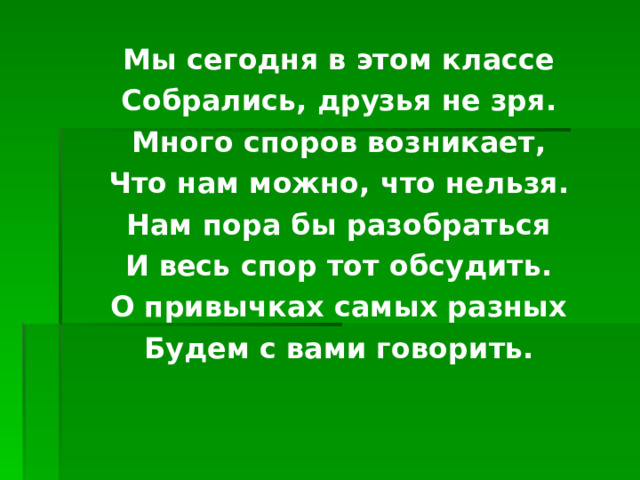 Мы сегодня в этом классе Собрались, друзья не зря. Много споров возникает, Что нам можно, что нельзя. Нам пора бы разобраться И весь спор тот обсудить. О привычках самых разных Будем с вами говорить. 