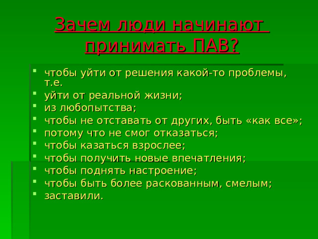 Зачем люди начинают  принимать ПАВ? чтобы уйти от решения какой-то проблемы, т.е. уйти от реальной жизни; из любопытства; чтобы не отставать от других, быть «как все»; потому что не смог отказаться; чтобы казаться взрослее; чтобы получить новые впечатления; чтобы поднять настроение; чтобы быть более раскованным, смелым; заставили. 