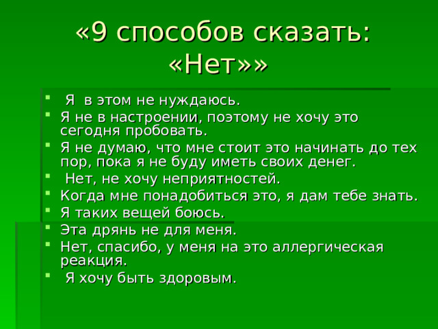 «9 способов сказать: «Нет»»   Я в этом не нуждаюсь. Я не в настроении, поэтому не хочу это сегодня пробовать. Я не думаю, что мне стоит это начинать до тех пор, пока я не буду иметь своих денег.  Нет, не хочу неприятностей. Когда мне понадобиться это, я дам тебе знать. Я таких вещей боюсь. Эта дрянь не для меня. Нет, спасибо, у меня на это аллергическая реакция.   Я хочу быть здоровым. 