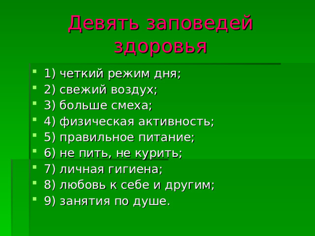 Девять заповедей здоровья 1) четкий режим дня; 2) свежий воздух; 3) больше смеха; 4) физическая активность; 5) правильное питание; 6) не пить, не курить; 7) личная гигиена; 8) любовь к себе и другим; 9) занятия по душе. 