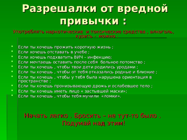 Разрешалки от вредной привычки : Употреблять наркотические и токсические средства , алкоголь, курить - можно : Если ты хочешь прожить короткую жизнь ; Если хочешь отставать в учебе ; Если хочешь подхватить ВИЧ – инфекцию; Если мечтаешь оставить после себя больное потомство ; Если ты хочешь , чтобы твои дети родились уродами ; Если ты хочешь , чтобы от тебя отказались родные и близкие ; Если ты хочешь , чтобы у тебя была нарушена ориентация в пространстве ; Если ты хочешь пронизывающую дрожь и ослабевшее тело ; Если ты хочешь иметь лицо « застывшей маски»; Если ты хочешь , чтобы тебя мучили «ломки». Начать легко . Бросить – не тут-то было . Подумай над этим! 