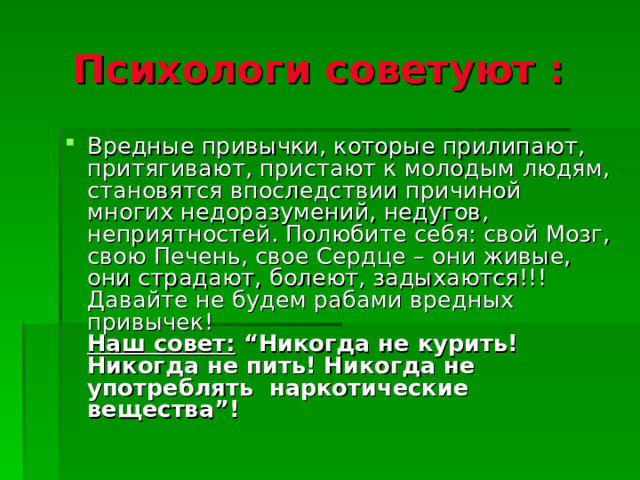 Психологи советуют :  Вредные привычки, которые прилипают, притягивают, пристают к молодым людям, становятся впоследствии причиной многих недоразумений, недугов, неприятностей. Полюбите себя: свой Мозг, свою Печень, свое Сердце – они живые, они страдают, болеют, задыхаются!!! Давайте не будем рабами вредных привычек!  Наш совет: “Никогда не курить! Никогда не пить! Никогда не употреблять наркотические вещества”!  