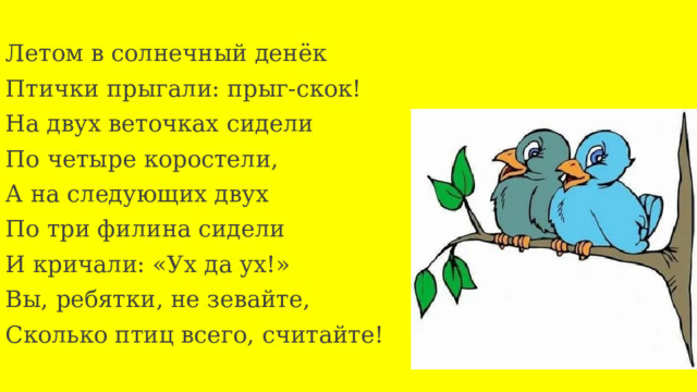 Летом в солнечный денёк Птички прыгали: прыг-скок! На двух веточках сидели По четыре коростели, А на следующих двух По три филина сидели И кричали: «Ух да ух!» Вы, ребятки, не зевайте, Сколько птиц всего, считайте! 