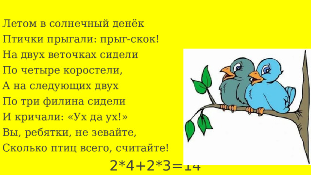 Летом в солнечный денёк Птички прыгали: прыг-скок! На двух веточках сидели По четыре коростели, А на следующих двух По три филина сидели И кричали: «Ух да ух!» Вы, ребятки, не зевайте, Сколько птиц всего, считайте!  2*4+2*3=14 22 