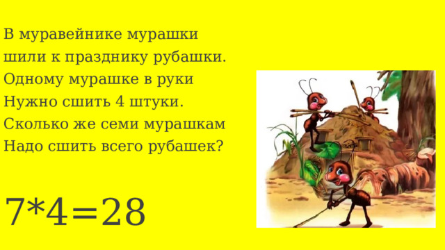 В муравейнике мурашки шили к празднику рубашки. Одному мурашке в руки Нужно сшить 4 штуки. Сколько же семи мурашкам Надо сшить всего рубашек? 7*4=28 