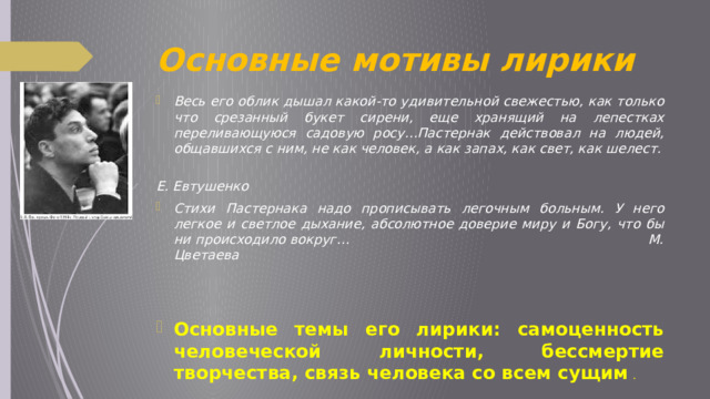 Основные мотивы лирики Весь его облик дышал какой-то удивительной свежестью, как только что срезанный букет сирени, еще хранящий на лепестках переливающуюся садовую росу…Пастернак действовал на людей, общавшихся с ним, не как человек, а как запах, как свет, как шелест.  Е. Евтушенко Стихи Пастернака надо прописывать легочным больным. У него легкое и светлое дыхание, абсолютное доверие миру и Богу, что бы ни происходило вокруг… М. Цветаева   Основные темы его лирики: самоценность человеческой личности, бессмертие творчества, связь человека со всем сущим  . 