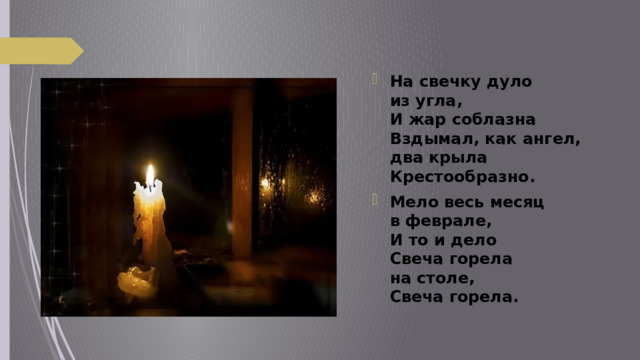 На свечку дуло из угла,  И жар соблазна  Вздымал, как ангел, два крыла  Крестообразно. Мело весь месяц в феврале,  И то и дело  Свеча горела на столе,  Свеча горела. 