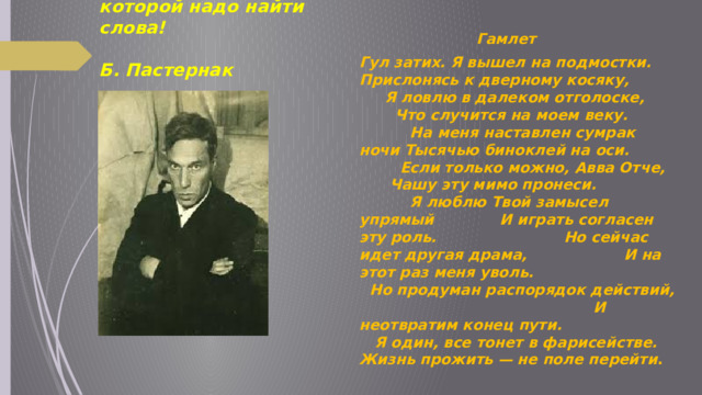 Мир — это музыка, к которой надо найти слова!  Б. Пастернак   Гамлет Гул затих. Я вышел на подмостки. Прислонясь к дверному косяку, Я ловлю в далеком отголоске, Что случится на моем веку. На меня наставлен сумрак ночи Тысячью биноклей на оси. Если только можно, Aвва Oтче, Чашу эту мимо пронеси. Я люблю Твой замысел упрямый И играть согласен эту роль. Но сейчас идет другая драма, И на этот раз меня уволь. Но продуман распорядок действий, И неотвратим конец пути. Я один, все тонет в фарисействе. Жизнь прожить — не поле перейти . 
