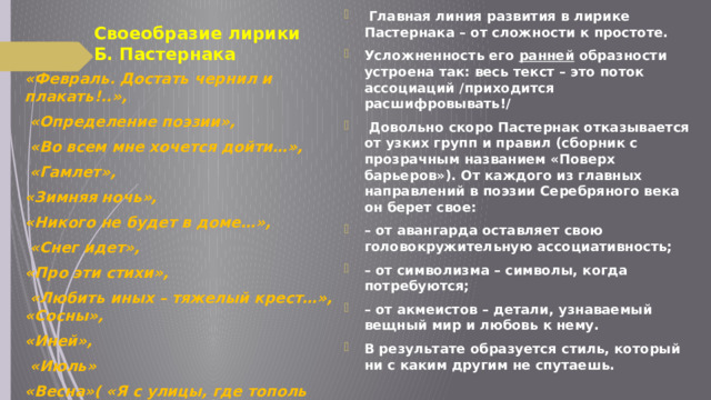 Своеобразие лирики Б. Пастернака   Главная линия развития в лирике Пастернака – от сложности к простоте. Усложненность его ранней образности устроена так: весь текст – это поток ассоциаций /приходится расшифровывать!/   Довольно скоро Пастернак отказывается от узких групп и правил (сборник с прозрачным названием «Поверх барьеров»). От каждого из главных направлений в поэзии Серебряного века он берет свое: – от авангарда оставляет свою головокружительную ассоциативность; – от символизма – символы, когда потребуются; – от акмеистов – детали, узнаваемый вещный мир и любовь к нему. В результате образуется стиль, который ни с каким другим не спутаешь. «Февраль. Достать чернил и плакать!..»,  «Определение поэзии»,  «Во всем мне хочется дойти…»,  «Гамлет», «Зимняя ночь», «Никого не будет в доме…»,  «Снег идет», «Про эти стихи»,  «Любить иных – тяжелый крест…», «Сосны», «Иней»,  «Июль» «Весна»( «Я с улицы, где тополь удивлён…) «Импровизация» 