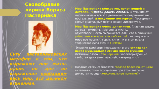 Своеобразие лирики Бориса Пастернака Мир Пастернака конкретен, полон вещей и деталей.  (« Давай ронять слова»).  В отличие от лирики акмеистов эта детальность подсвечена не ностальгией, а ликующим восторгом. Пастернак – самый счастливый поэт в нашей литературе. Мир Пастернака очень динамичен . Главная задача автора – оживить мертвое, а жизнь, одухотворенность выражается для него в движении («быстрее всего летела любовь…»), поэтому в его мире все несется, горит, кипит, и в этом видна творческая сила жизни ( «Ночь»)   Энергия движения передается в его стихах как некая музыкальная стихия (поток музыки). Любимые слова – это наречия , характеризующие свойства движения: взахлеб, навзрыд и т.п.   Поздние стихи становятся гораздо более понятными читателям, хотя ассоциации при этом вовсе не делаются проще ( эмоциональнее понятней ).       Суть пастернаковских метафор в том, что выражают они жизнь души, но для ее выражения необходим весь мир, вся целиком вселенная. 