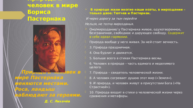   В природе жили многие наши поэты, в мироздании – только двое: Тютчев и Пастернак.  И через дорогу за тын перейти Нельзя, не топча мирозданья. Оно/мироздание/ у Пастернака живое, одухотворенное, безграничное, свободное и дарующее свободу. Содержит в себе идеал гармонии. Природа вообще у него живая. За ней стоит вечность. 3. Природа праздничная. 4. Она бурлит и движется. 5. Больше всего в стихах Пастернака весны. 6. Человек в природе – часть единого и неделимого целого. 7. Природа – свидетель человеческой жизни. 8. А человек согревает душою этот мир («Земля»). 9. И природа, и человек живут в присутствии Бога («На Страстной»). 10. Природа входит в стихи о человеческой жизни через сравнения и метафоры. Природа и человек в мире Бориса  Пастернака          Природа и человек в мире Пастернака меняются местами. Роса, ландыш наблюдают за героями.  Д. С. Лихачёв 