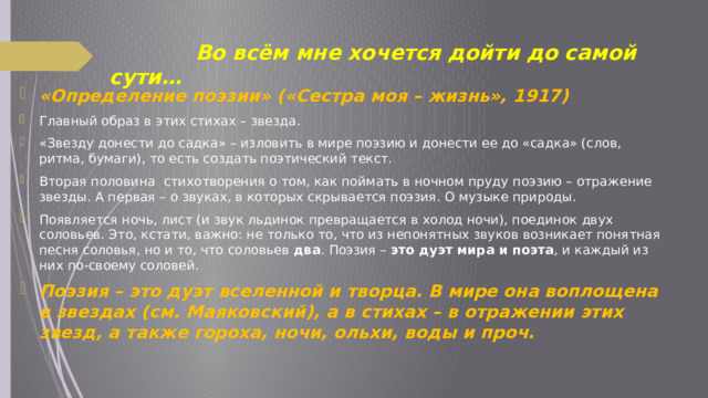  Во всём мне хочется дойти до самой сути… «Определение поэзии» («Сестра моя – жизнь», 1917)  Главный образ в этих стихах – звезда. «Звезду донести до садка» – изловить в мире поэзию и донести ее до «садка» (слов, ритма, бумаги), то есть создать поэтический текст. Вторая половина стихотворения о том, как поймать в ночном пруду поэзию – отражение звезды. А первая – о звуках, в которых скрывается поэзия. О музыке природы. Появляется ночь, лист (и звук льдинок превращается в холод ночи), поединок двух соловьев. Это, кстати, важно: не только то, что из непонятных звуков возникает понятная песня соловья, но и то, что соловьев  два . Поэзия – это дуэт мира и поэта , и каждый из них по-своему соловей. Поэзия – это дуэт вселенной и творца. В мире она воплощена в звездах (см. Маяковский), а в стихах – в отражении этих звезд, а также гороха, ночи, ольхи, воды и проч. 