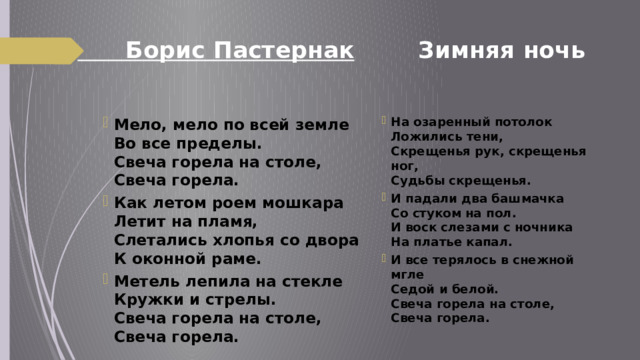 Борис Пастернак Зимняя ночь   На озаренный потолок  Ложились тени,  Скрещенья рук, скрещенья ног,  Судьбы скрещенья. И падали два башмачка  Со стуком на пол.  И воск слезами с ночника  На платье капал. И все терялось в снежной мгле  Седой и белой.  Свеча горела на столе,  Свеча горела. Мело, мело по всей земле  Во все пределы.  Свеча горела на столе,  Свеча горела. Как летом роем мошкара  Летит на пламя,  Слетались хлопья со двора  К оконной раме. Метель лепила на стекле  Кружки и стрелы.  Свеча горела на столе,  Свеча горела. 