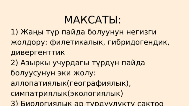 МАКСАТЫ:  1) Жаңы түр пайда болуунун негизги жолдору: филетикалык, гибридогендик, дивергенттик 2) Азыркы учурдагы түрдүн пайда болуусунун эки жолу: аллопатиялык(географиялык), симпатриялык(экологиялык) 3) Биологиялык ар түрдүүлүктү сактоо 