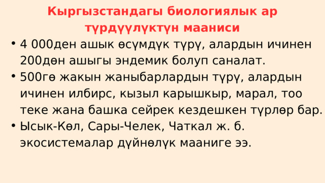 Кыргызстандагы биологиялык ар түрдүүлүктүн мааниси 4 000ден ашык өсүмдүк түрү, алардын ичинен 200дөн ашыгы эндемик болуп саналат. 500гө жакын жаныбарлардын түрү, алардын ичинен илбирс, кызыл карышкыр, марал, тоо теке жана башка сейрек кездешкен түрлөр бар. Ысык-Көл, Сары-Челек, Чаткал ж. б. экосистемалар дүйнөлүк мааниге ээ. 4 000ден ашык өсүмдүк түрү, алардын ичинен 200дөн ашыгы эндемик болуп саналат. 500гө жакын жаныбарлардын түрү, алардын ичинен илбирс, кызыл карышкыр, марал, тоо теке жана башка сейрек кездешкен түрлөр бар. Ысык-Көл, Сары-Челек, Чаткал ж. б. экосистемалар дүйнөлүк мааниге ээ. 