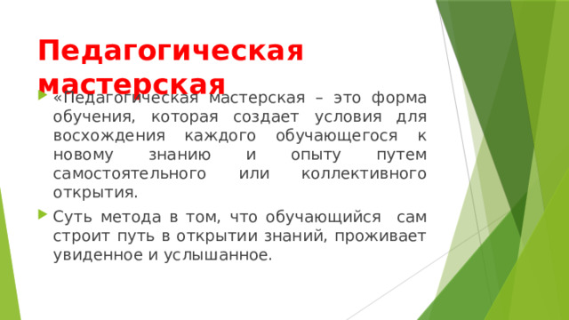Педагогическая мастерская «Педагогическая мастерская – это форма обучения, которая создает условия для восхождения каждого обучающегося к новому знанию и опыту путем самостоятельного или коллективного открытия. Суть метода в том, что обучающийся сам строит путь в открытии знаний, проживает увиденное и услышанное. 