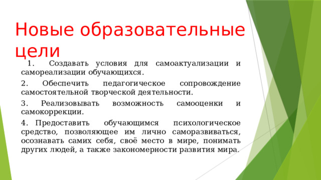 Новые образовательные цели    1. Создавать условия для самоактуализации и самореализации обучающихся. 2. Обеспечить педагогическое сопровождение самостоятельной творческой деятельности. 3. Реализовывать возможность самооценки и самокоррекции. 4. Предоставить обучающимся психологическое средство, позволяющее им лично саморазвиваться, осознавать самих себя, своё место в мире, понимать других людей, а также закономерности развития мира . 