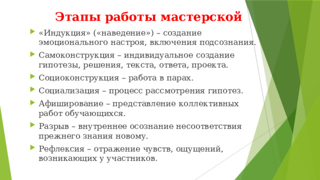 Этапы работы мастерской «Индукция» («наведение») – создание эмоционального настроя, включения подсознания. Самоконструкция – индивидуальное создание гипотезы, решения, текста, ответа, проекта. Социоконструкция – работа в парах. Социализация – процесс рассмотрения гипотез. Афиширование – представление коллективных работ обучающихся. Разрыв – внутреннее осознание несоответствия прежнего знания новому. Рефлексия – отражение чувств, ощущений, возникающих у участников. 