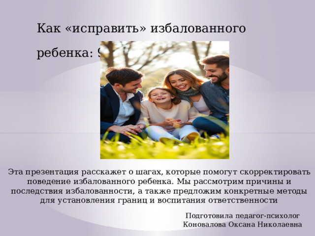 Как «исправить» избалованного ребенка: 9 шагов Эта презентация расскажет о шагах, которые помогут скорректировать поведение избалованного ребенка. Мы рассмотрим причины и последствия избалованности, а также предложим конкретные методы для установления границ и воспитания ответственности Подготовила педагог-психолог Коновалова Оксана Николаевна 