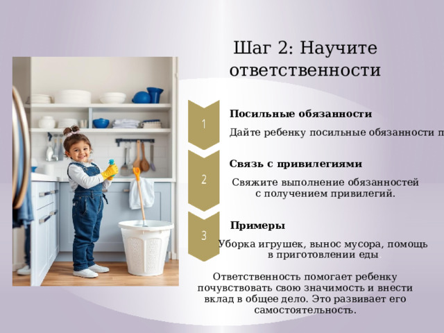 Шаг 2: Научите ответственности Посильные обязанности Дайте ребенку посильные обязанности по дому. Связь с привилегиями Свяжите выполнение обязанностей с получением привилегий. Примеры Уборка игрушек, вынос мусора, помощь в приготовлении еды . Ответственность помогает ребенку почувствовать свою значимость и внести вклад в общее дело. Это развивает его самостоятельность.  