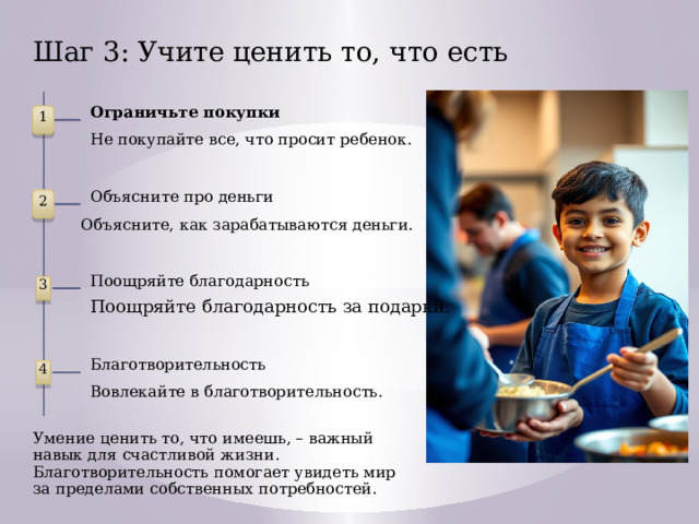 Шаг 3: Учите ценить то, что есть Ограничьте покупки 1 Не покупайте все, что просит ребенок. Объясните про деньги 2 Объясните, как зарабатываются деньги. Поощряйте благодарность 3 Поощряйте благодарность за подарки. Благотворительность 4 Вовлекайте в благотворительность. Умение ценить то, что имеешь, – важный навык для счастливой жизни. Благотворительность помогает увидеть мир за пределами собственных потребностей.  