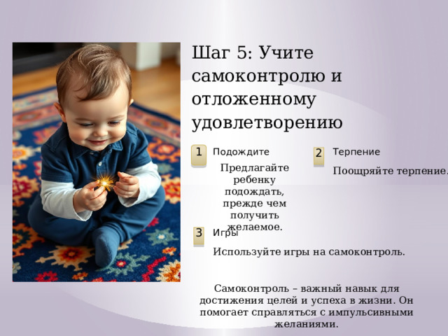 Шаг 5: Учите самоконтролю и отложенному удовлетворению Подождите Терпение 1 2 Предлагайте ребенку подождать, прежде чем получить желаемое. Поощряйте терпение. Игры 3 Используйте игры на самоконтроль. Самоконтроль – важный навык для достижения целей и успеха в жизни. Он помогает справляться с импульсивными желаниями.  