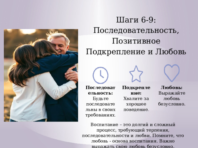 Шаги 6-9: Последовательность, Позитивное Подкрепление и Любовь Последовательность: Будьте последовательны в своих требованиях . Подкрепление: Хвалите за хорошее поведение . Любовь: Выражайте любовь безусловно. Воспитание – это долгий и сложный процесс, требующий терпения, последовательности и любви. Помните, что любовь - основа воспитания. Важно выражать свою любовь безусловно.  