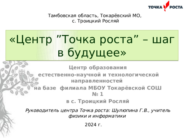 Тамбовская область, Токарёвский МО, с. Троицкий Росляй «Центр ”Точка роста” – шаг в будущее» Центр образования  естественно-научной и технологической направленностей на базе филиала МБОУ Токарёвской СОШ № 1 в с. Троицкий Росляй Руководитель центра Точка роста: Шулюпина Г.В., учитель физики и информатики 2024 г. 