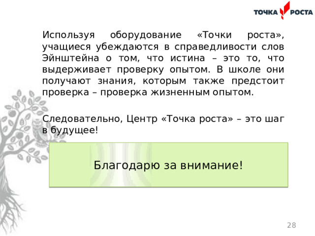 Используя оборудование «Точки роста», учащиеся убеждаются в справедливости слов Эйнштейна о том, что истина – это то, что выдерживает проверку опытом. В школе они получают знания, которым также предстоит проверка – проверка жизненным опытом. Следовательно, Центр «Точка роста» – это шаг в будущее!  Благодарю за внимание!    