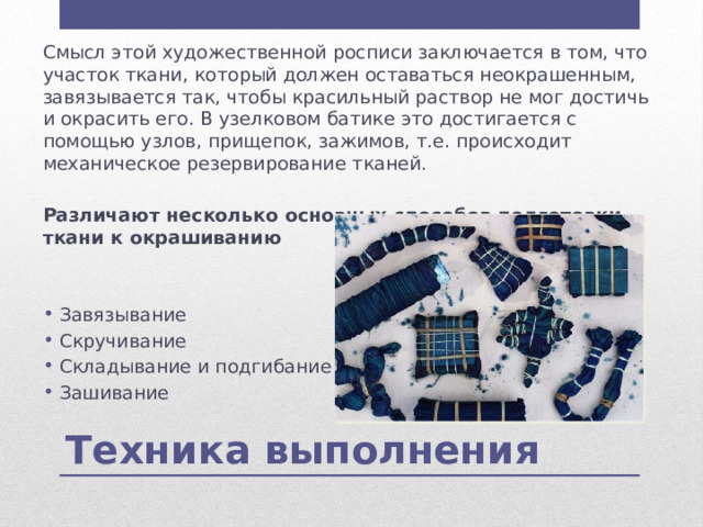 Смысл этой художественной росписи заключается в том, что участок ткани, который должен оставаться неокрашенным, завязывается так, чтобы красильный раствор не мог достичь и окрасить его. В узелковом батике это достигается с помощью узлов, прищепок, зажимов, т.е. происходит механическое резервирование тканей.   Различают несколько основных способов подготовки ткани к окрашиванию   Завязывание Скручивание Складывание и подгибание Зашивание Техника выполнения 