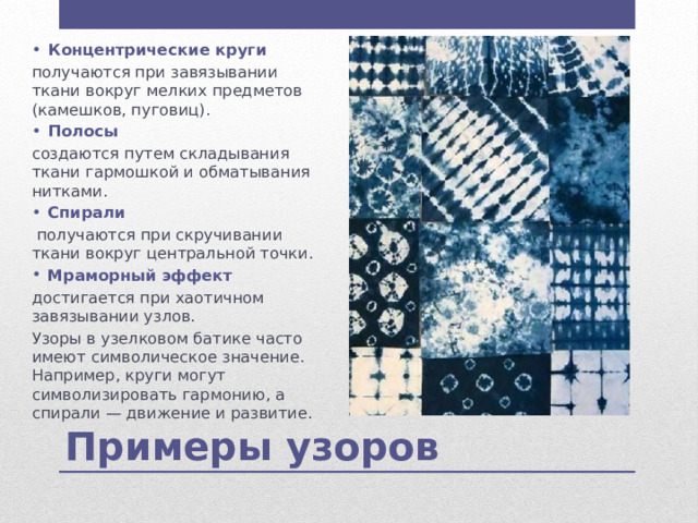 Концентрические круги получаются при завязывании ткани вокруг мелких предметов (камешков, пуговиц). Полосы создаются путем складывания ткани гармошкой и обматывания нитками. Спирали  получаются при скручивании ткани вокруг центральной точки. Мраморный эффект достигается при хаотичном завязывании узлов. Узоры в узелковом батике часто имеют символическое значение. Например, круги могут символизировать гармонию, а спирали — движение и развитие. Примеры узоров 