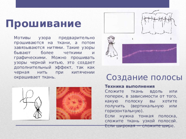  Прошивание Мотивы узора предварительно прошиваются на ткани, а потом завязываются нитями. Такие узоры бывают более четкими и графическими. Можно прошивать узоры черной нитью, это создает дополнительный эффект, так как черная нить при кипячении окрашивает ткань. Создание полосы Техника выполнения Сложите ткань вдоль или поперек, в зависимости от того, какую полоску вы хотите получить (вертикальную или горизонтальную). Если нужна тонкая полоска, сложите ткань узкой полосой. Если широкая — сложите шире. 