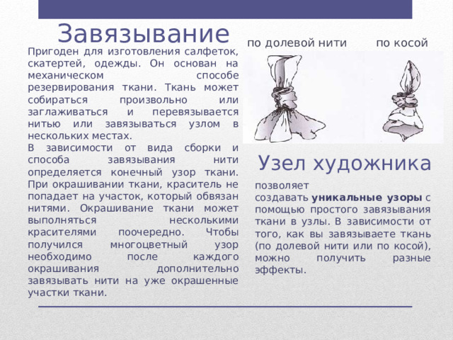  Завязывание по долевой нити по косой Пригоден для изготовления салфеток, скатертей, одежды. Он основан на механическом способе резервирования ткани. Ткань может собираться произвольно или заглаживаться и перевязывается нитью или завязываться узлом в нескольких местах. В зависимости от вида сборки и способа завязывания нити определяется конечный узор ткани. При окрашивании ткани, краситель не попадает на участок, который обвязан нитями. Окрашивание ткани может выполняться несколькими красителями поочередно. Чтобы получился многоцветный узор необходимо после каждого окрашивания дополнительно завязывать нити на уже окрашенные участки ткани. Узел художника позволяет создавать  уникальные узоры  с помощью простого завязывания ткани в узлы. В зависимости от того, как вы завязываете ткань (по долевой нити или по косой), можно получить разные эффекты. 