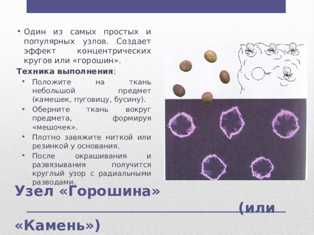 Один из самых простых и популярных узлов. Создает эффект концентрических кругов или «горошин». Техника выполнения : Положите на ткань небольшой предмет (камешек, пуговицу, бусину). Оберните ткань вокруг предмета, формируя «мешочек». Плотно завяжите ниткой или резинкой у основания. После окрашивания и развязывания получится круглый узор с радиальными разводами. Положите на ткань небольшой предмет (камешек, пуговицу, бусину). Оберните ткань вокруг предмета, формируя «мешочек». Плотно завяжите ниткой или резинкой у основания. После окрашивания и развязывания получится круглый узор с радиальными разводами. Узел «Горошина»  (или «Камень») 