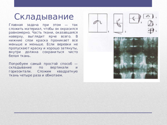 Складывание Главная задача при этом — так сложить материал, чтобы он окрасился равномерно. Часть ткани, оказавшаяся наверху, выглядит ярче всего. В нижние слои краска проникает все меньше и меньше. Если веревки не пропускают краску и хорошо затянуты, внутри должна сохраниться чисто белая ткань. Попробуем самый простой способ — складывание по вертикали и горизонтали. Сложим квадратную ткань четыре раза и обмотаем. 