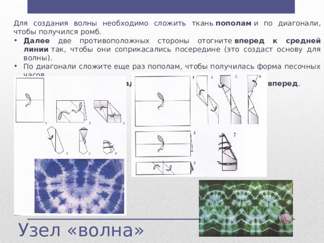 Для создания волны необходимо сложить ткань  пополам  и по диагонали, чтобы получился ромб. Далее две противоположных стороны отогните  вперед к средней линии  так, чтобы они соприкасались посередине (это создаст основу для волны). По диагонали сложите еще раз пополам, чтобы получилась форма песочных часов. Левую часть отогните  назад , а затем сложите ткань  пополам вперед . Далее две противоположных стороны отогните  вперед к средней линии  так, чтобы они соприкасались посередине (это создаст основу для волны). По диагонали сложите еще раз пополам, чтобы получилась форма песочных часов. Левую часть отогните  назад , а затем сложите ткань  пополам вперед . Узел «волна» 