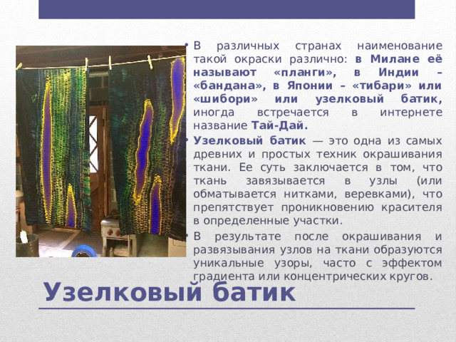 В различных странах наименование такой окраски различно: в Милане её называют «планги», в Индии – «бандана», в Японии – «тибари» или «шибори» или узелковый батик, иногда встречается в интернете название Тай-Дай. Узелковый батик  — это одна из самых древних и простых техник окрашивания ткани. Ее суть заключается в том, что ткань завязывается в узлы (или обматывается нитками, веревками), что препятствует проникновению красителя в определенные участки. В результате после окрашивания и развязывания узлов на ткани образуются уникальные узоры, часто с эффектом градиента или концентрических кругов. Узелковый батик 