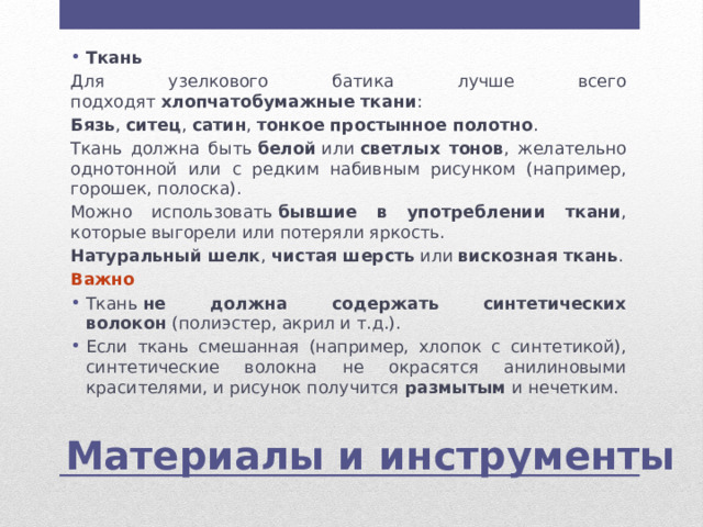 Ткань Для узелкового батика лучше всего подходят  хлопчатобумажные ткани : Бязь ,  ситец ,  сатин ,  тонкое простынное полотно . Ткань должна быть  белой  или  светлых тонов , желательно однотонной или с редким набивным рисунком (например, горошек, полоска). Можно использовать  бывшие в употреблении ткани , которые выгорели или потеряли яркость. Натуральный шелк ,  чистая шерсть  или  вискозная ткань . Важно Ткань  не должна содержать синтетических волокон  (полиэстер, акрил и т.д.). Если ткань смешанная (например, хлопок с синтетикой), синтетические волокна не окрасятся анилиновыми красителями, и рисунок получится  размытым  и нечетким. Материалы и инструменты 