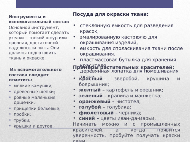Посуда для окраски ткани:  стеклянную емкость для разведения красок, эмалированную кастрюлю для окрашивания изделий, емкость для споласкивания ткани после окрашивания, пластмассовая бутылка для хранения красителя, деревянная лопатка для помешивания ткани. Инструменты и вспомогательный состав Основной инструмент, который помогает сделать узелки – тонкий шнур или прочная, достаточной надежности нить. Они должны подготовить ткань к окраске.   Из вспомогательного состава следует отметить: мелкие камушки; древесные щепки; ровные маленькие дощечки; прищепки бельевые; пробки; трубки; крышки и другое. Примеры растительных красителей: красный  – зверобой, крушина и боярышник; желтый  – картофель и орешник; зеленый  – крапива и манжетка; оранжевый –  чистотел; голубой  – голубика; фиолетовый  – черника; синий –  цветы иван-да-марьи. Начинать можно и с промышленных красителей, а когда появится уверенность, пробуйте получать краски сами 