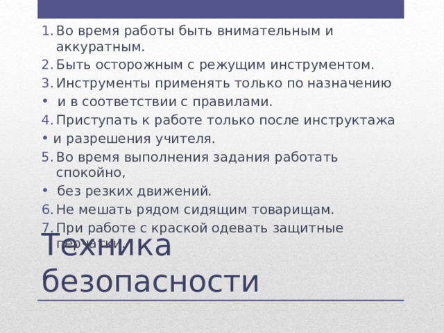 Во время работы быть внимательным и аккуратным. Быть осторожным с режущим инструментом. Инструменты применять только по назначению  и в соответствии с правилами. Приступать к работе только после инструктажа и разрешения учителя. Во время выполнения задания работать спокойно,  без резких движений. Не мешать рядом сидящим товарищам. При работе с краской одевать защитные перчатки. Техника безопасности 